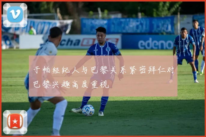 于帕经纪人与巴黎关系紧密拜仁对巴黎兴趣高度重视