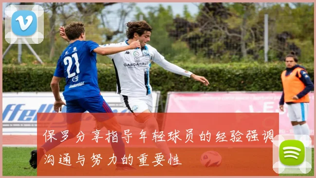 保罗分享指导年轻球员的经验强调沟通与努力的重要性