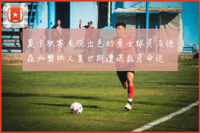 夏季联赛表现出色的勇士球员马德森加盟热火基尔斯遭遇裁员命运
