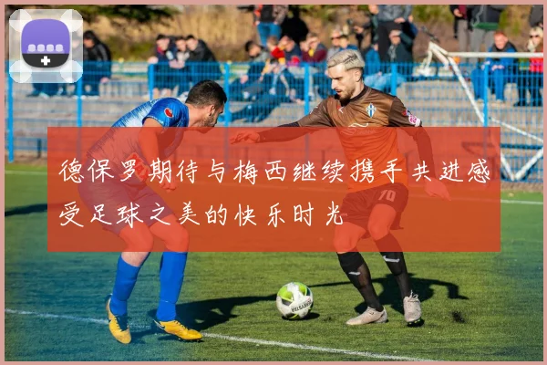 德保罗期待与梅西继续携手共进感受足球之美的快乐时光