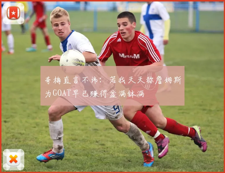 夸梅直言不讳：若我天天称詹姆斯为GOAT早已赚得盆满钵满