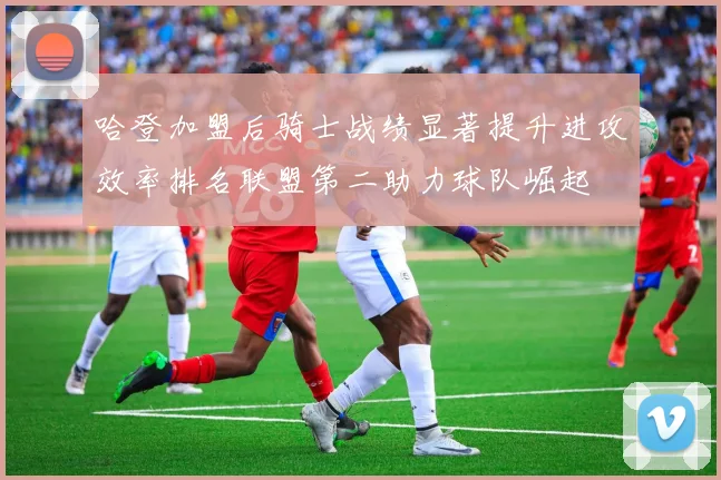 哈登加盟后骑士战绩显著提升进攻效率排名联盟第二助力球队崛起
