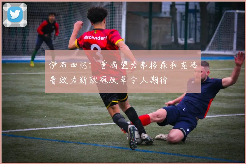伊布回忆：曾渴望为弗格森和克洛普效力新欧冠改革令人期待
