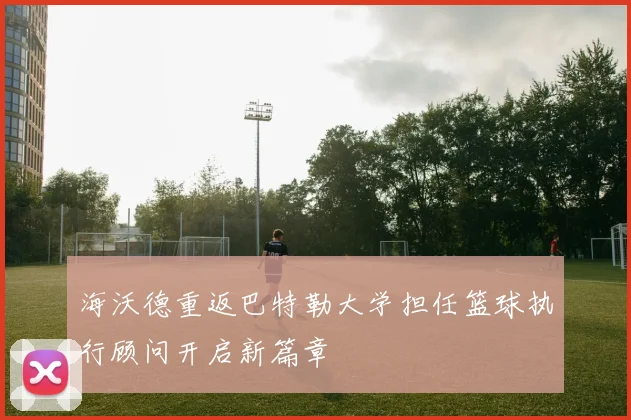 海沃德重返巴特勒大学担任篮球执行顾问开启新篇章