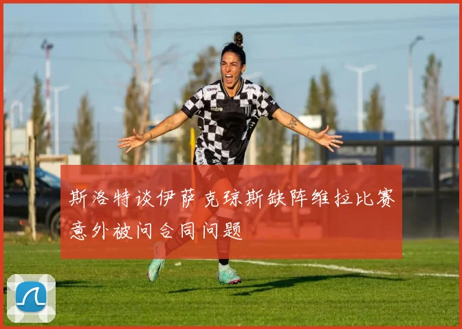 斯洛特谈伊萨克琼斯缺阵维拉比赛意外被问合同问题