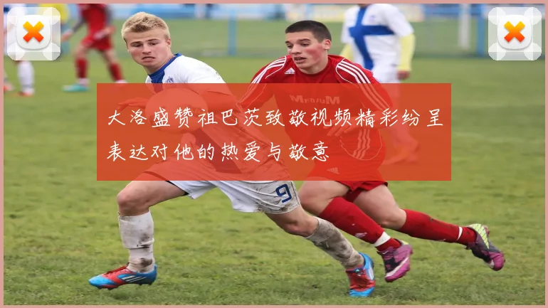 大洛盛赞祖巴茨致敬视频精彩纷呈表达对他的热爱与敬意