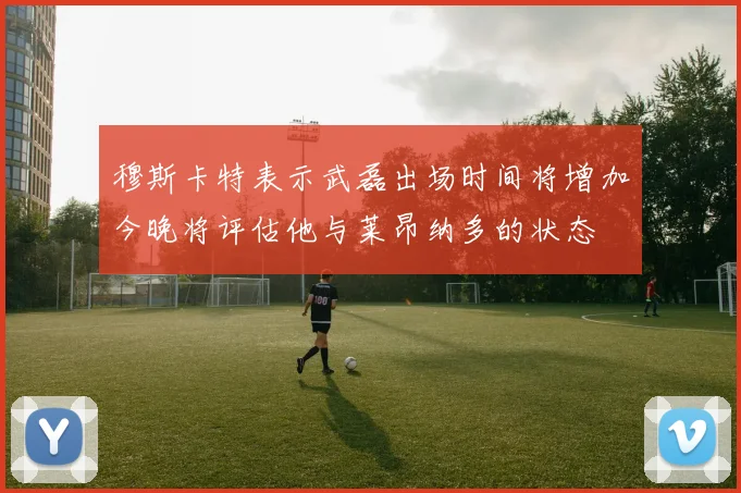 穆斯卡特表示武磊出场时间将增加今晚将评估他与莱昂纳多的状态