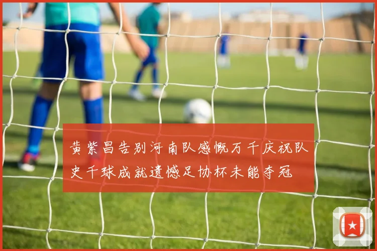 黄紫昌告别河南队感慨万千庆祝队史千球成就遗憾足协杯未能夺冠