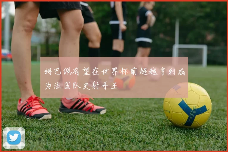 姆巴佩有望在世界杯前超越亨利成为法国队史射手王