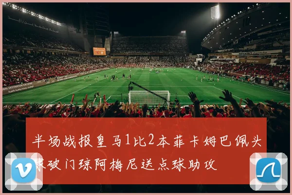 半场战报皇马1比2本菲卡姆巴佩头球破门琼阿梅尼送点球助攻