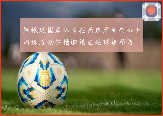 阿根廷国家队将在西班牙举行公开训练活动热情邀请当地球迷参与