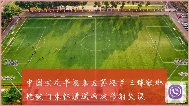 中国女足半场落后苏格兰三球张琳艳破门朱钰遭遇两次吊射失误
