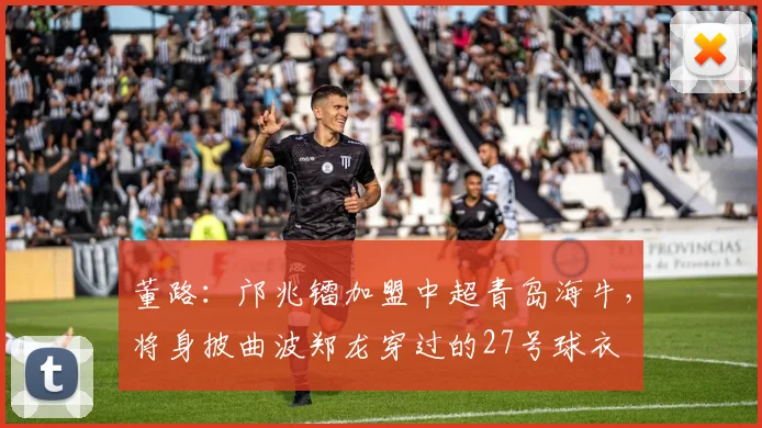 董路：邝兆镭加盟中超青岛海牛，将身披曲波郑龙穿过的27号球衣
