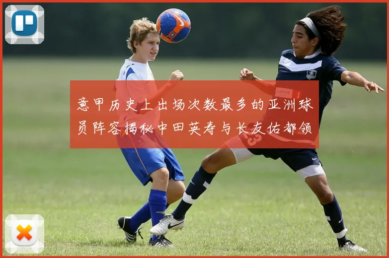 意甲历史上出场次数最多的亚洲球员阵容揭秘中田英寿与长友佑都领衔
