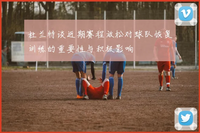 杜兰特谈近期赛程放松对球队恢复训练的重要性与积极影响