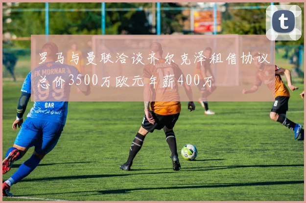 罗马与曼联洽谈齐尔克泽租借协议总价3500万欧元年薪400万