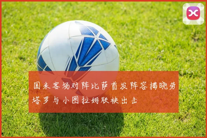 国米客场对阵比萨首发阵容揭晓劳塔罗与小图拉姆联袂出击