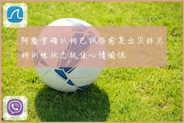 阿隆索确认姆巴佩伤愈复出贝林厄姆训练状态极佳心情愉悦