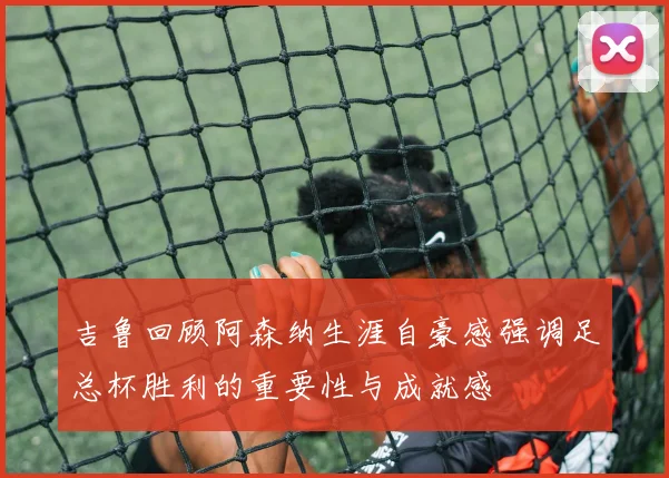 吉鲁回顾阿森纳生涯自豪感强调足总杯胜利的重要性与成就感