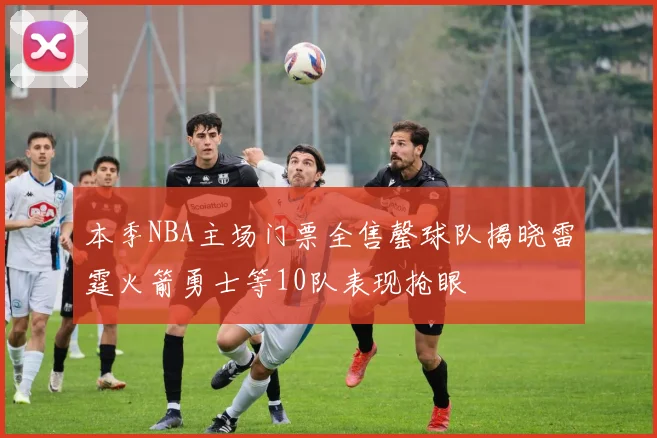 本季NBA主场门票全售罄球队揭晓雷霆火箭勇士等10队表现抢眼