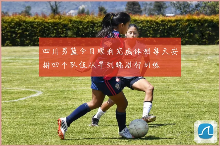 四川男篮今日顺利完成体测每天安排四个队伍从早到晚进行训练