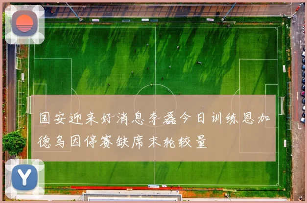 国安迎来好消息李磊今日训练恩加德乌因停赛缺席末轮较量